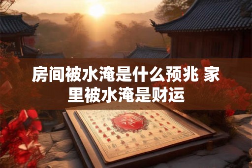 房间被水淹是什么预兆 家里被水淹是财运