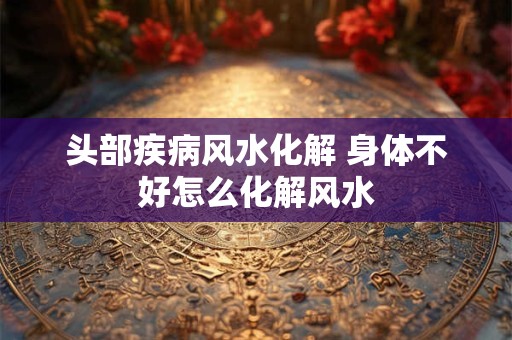头部疾病风水化解 身体不好怎么化解风水