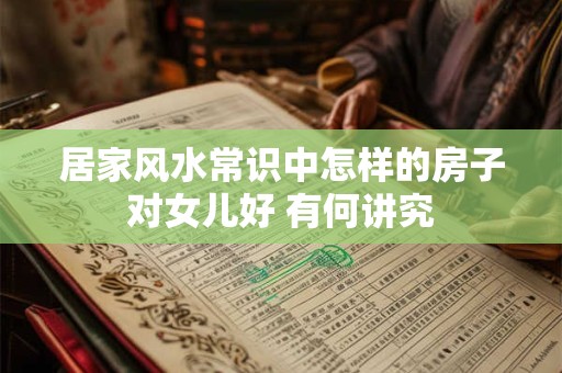 居家风水常识中怎样的房子对女儿好 有何讲究