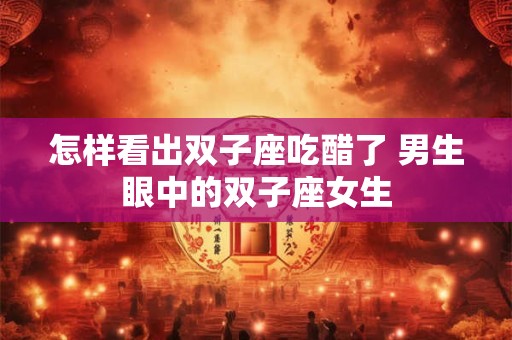 怎样看出双子座吃醋了 男生眼中的双子座女生