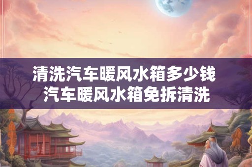 清洗汽车暖风水箱多少钱 汽车暖风水箱免拆清洗
