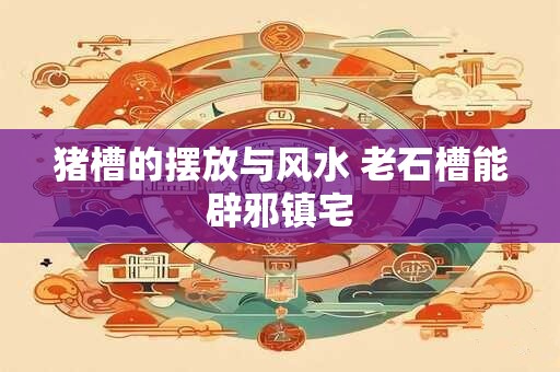 猪槽的摆放与风水 老石槽能辟邪镇宅