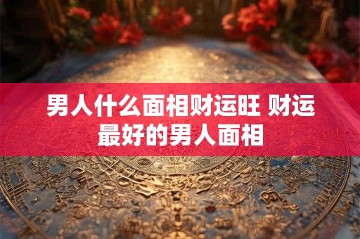 男人什么面相财运旺 财运最好的男人面相
