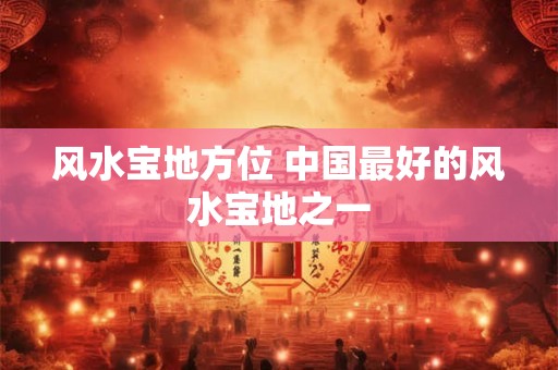 风水宝地方位 中国最好的风水宝地之一