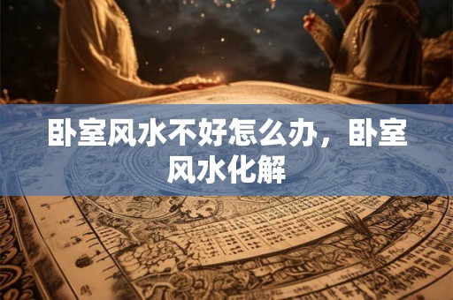 卧室风水不好怎么办，卧室风水化解
