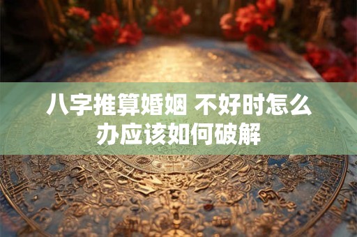 八字推算婚姻 不好时怎么办应该如何破解