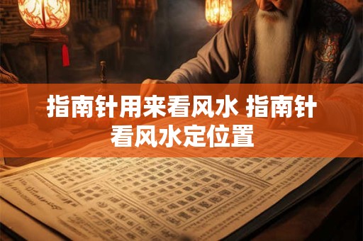 指南针用来看风水 指南针看风水定位置