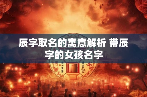 辰字取名的寓意解析 带辰字的女孩名字