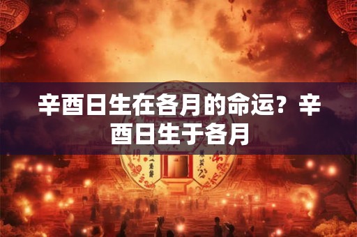 辛酉日生在各月的命运？辛酉日生于各月