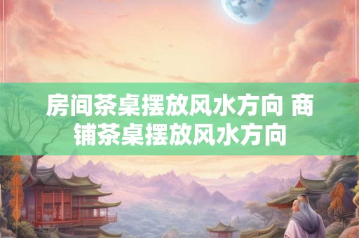 房间茶桌摆放风水方向 商铺茶桌摆放风水方向