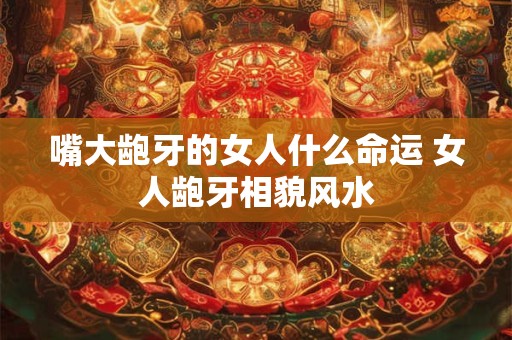 嘴大龅牙的女人什么命运 女人龅牙相貌风水