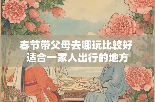春节带父母去哪玩比较好 适合一家人出行的地方