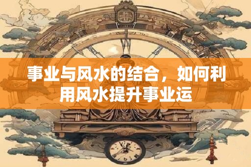事业与风水的结合，如何利用风水提升事业运