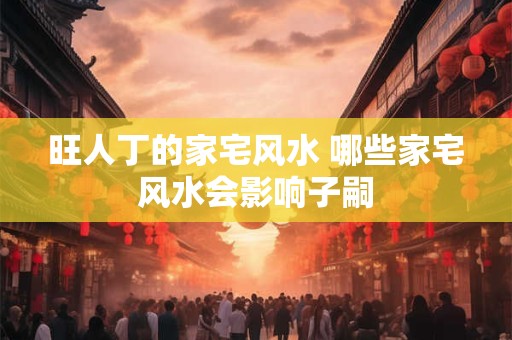 旺人丁的家宅风水 哪些家宅风水会影响子嗣