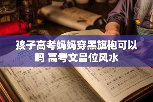 孩子高考妈妈穿黑旗袍可以吗 高考文昌位风水