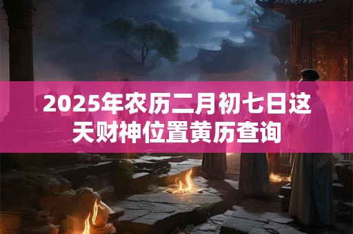 2025年农历二月初七日这天财神位置黄历查询