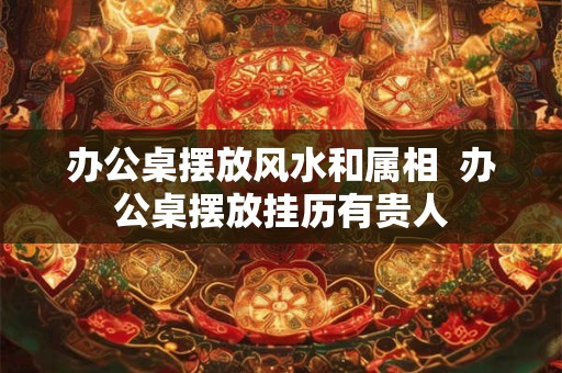 办公桌摆放风水和属相  办公桌摆放挂历有贵人