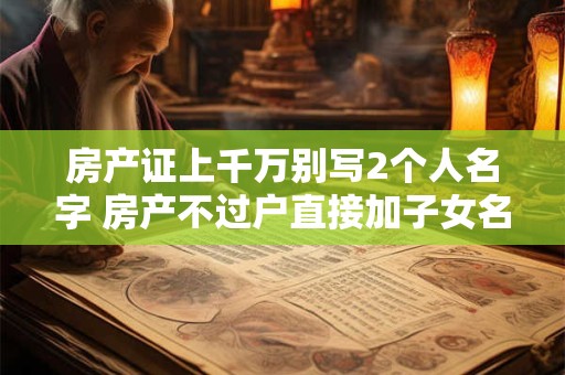 房产证上千万别写2个人名字 房产不过户直接加子女名字