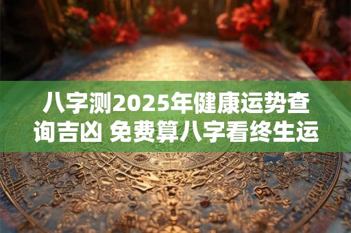 八字测2025年健康运势查询吉凶 免费算八字看终生运程