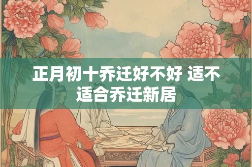 详细阅读:正月初十乔迁好不好 适不适合乔迁新居 正月初十乔迁好不好 适不适合乔迁新居