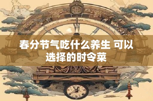 春分节气吃什么养生 可以选择的时令菜