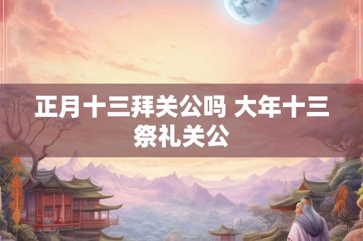 正月十三拜关公吗 大年十三祭礼关公