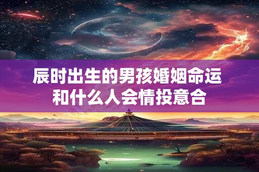 辰时出生的男孩婚姻命运 和什么人会情投意合