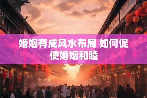 婚姻有成风水布局 如何促使婚姻和睦