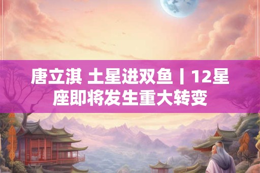 唐立淇 土星进双鱼丨12星座即将发生重大转变