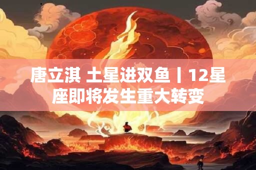 唐立淇 土星进双鱼丨12星座即将发生重大转变
