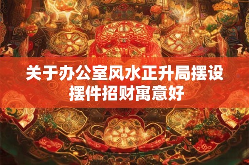 关于办公室风水正升局摆设 摆件招财寓意好