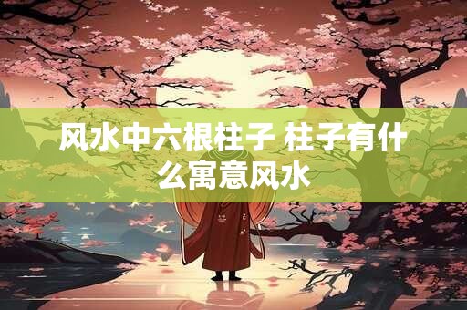 风水中六根柱子 柱子有什么寓意风水