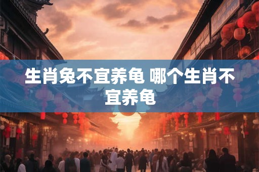 生肖兔不宜养龟 哪个生肖不宜养龟