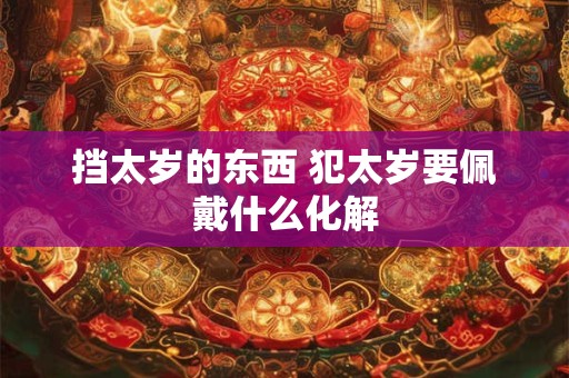 挡太岁的东西 犯太岁要佩戴什么化解