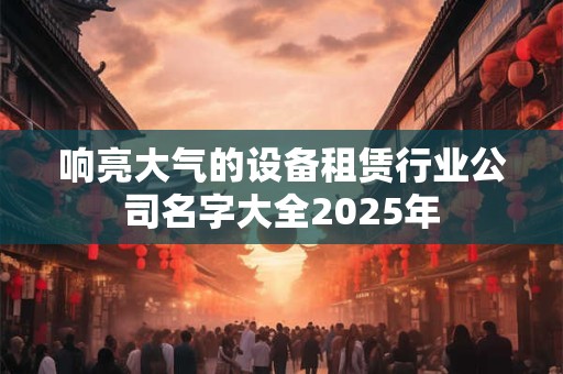 响亮大气的设备租赁行业公司名字大全2025年