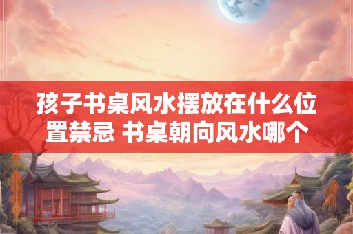 孩子书桌风水摆放在什么位置禁忌 书桌朝向风水哪个最好