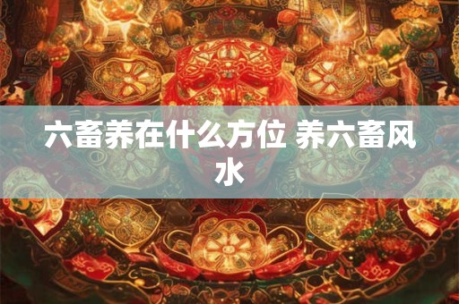 六畜养在什么方位 养六畜风水