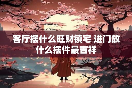 客厅摆什么旺财镇宅 进门放什么摆件最吉祥