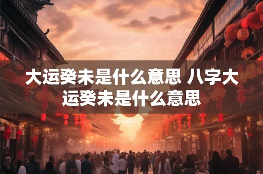 大运癸未是什么意思 八字大运癸未是什么意思