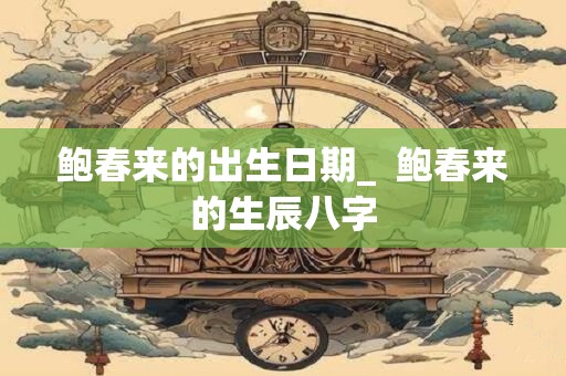 鲍春来的出生日期_  鲍春来的生辰八字