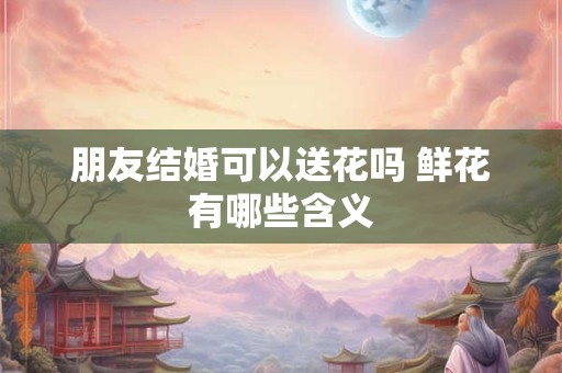 朋友结婚可以送花吗 鲜花有哪些含义
