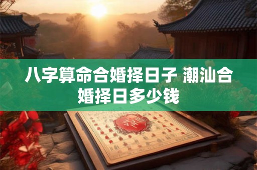 八字算命合婚择日子 潮汕合婚择日多少钱
