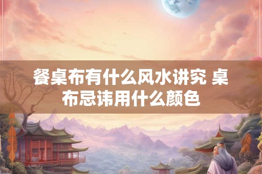 餐桌布有什么风水讲究 桌布忌讳用什么颜色