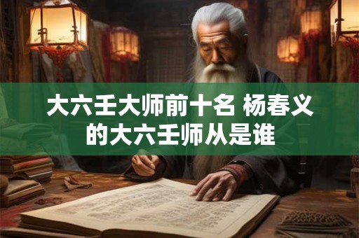 大六壬大师前十名 杨春义的大六壬师从是谁