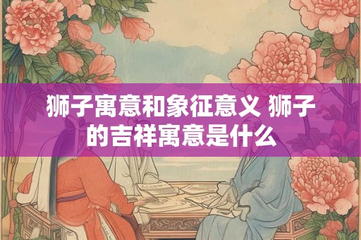 狮子寓意和象征意义 狮子的吉祥寓意是什么