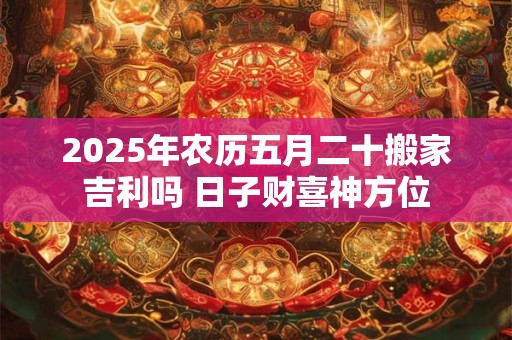 2025年农历五月二十搬家吉利吗 日子财喜神方位