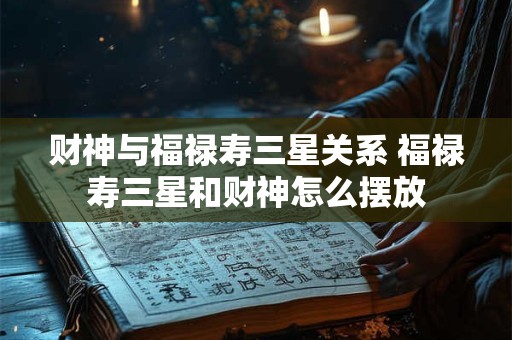 财神与福禄寿三星关系 福禄寿三星和财神怎么摆放