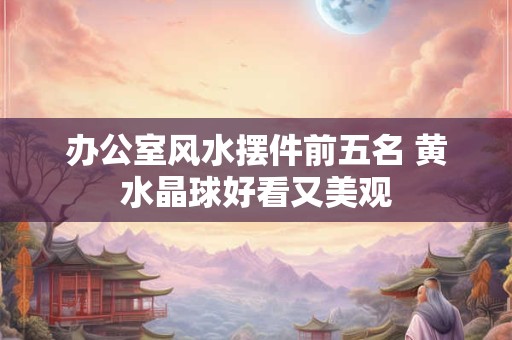 办公室风水摆件前五名 黄水晶球好看又美观