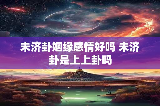 未济卦姻缘感情好吗 未济卦是上上卦吗