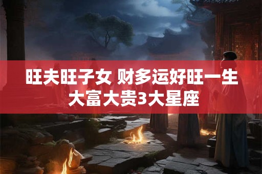 旺夫旺子女 财多运好旺一生 大富大贵3大星座